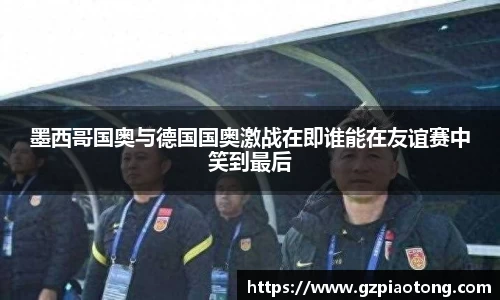 墨西哥国奥与德国国奥激战在即谁能在友谊赛中笑到最后