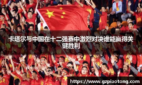 卡塔尔与中国在十二强赛中激烈对决谁能赢得关键胜利