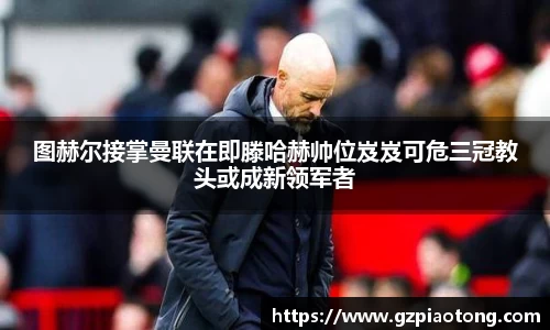 图赫尔接掌曼联在即滕哈赫帅位岌岌可危三冠教头或成新领军者