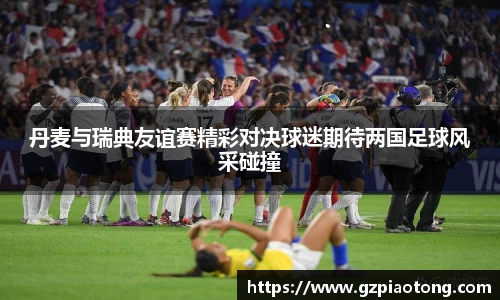 丹麦与瑞典友谊赛精彩对决球迷期待两国足球风采碰撞